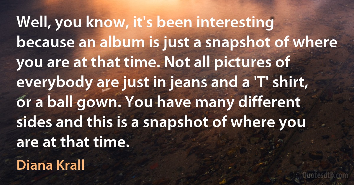 Well, you know, it's been interesting because an album is just a snapshot of where you are at that time. Not all pictures of everybody are just in jeans and a 'T' shirt, or a ball gown. You have many different sides and this is a snapshot of where you are at that time. (Diana Krall)