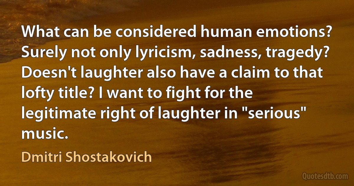 What can be considered human emotions? Surely not only lyricism, sadness, tragedy? Doesn't laughter also have a claim to that lofty title? I want to fight for the legitimate right of laughter in "serious" music. (Dmitri Shostakovich)