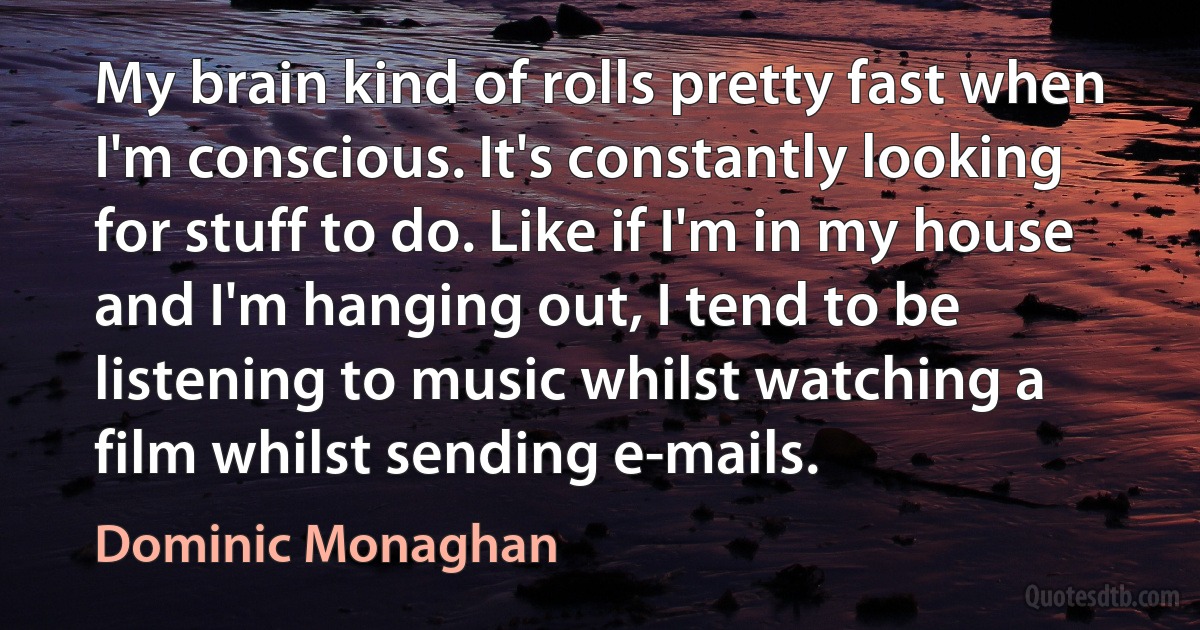 My brain kind of rolls pretty fast when I'm conscious. It's constantly looking for stuff to do. Like if I'm in my house and I'm hanging out, I tend to be listening to music whilst watching a film whilst sending e-mails. (Dominic Monaghan)