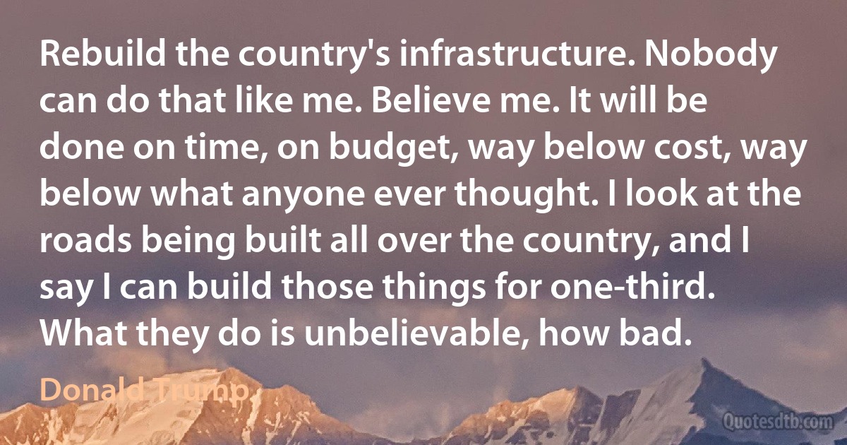 Rebuild the country's infrastructure. Nobody can do that like me. Believe me. It will be done on time, on budget, way below cost, way below what anyone ever thought. I look at the roads being built all over the country, and I say I can build those things for one-third. What they do is unbelievable, how bad. (Donald Trump)