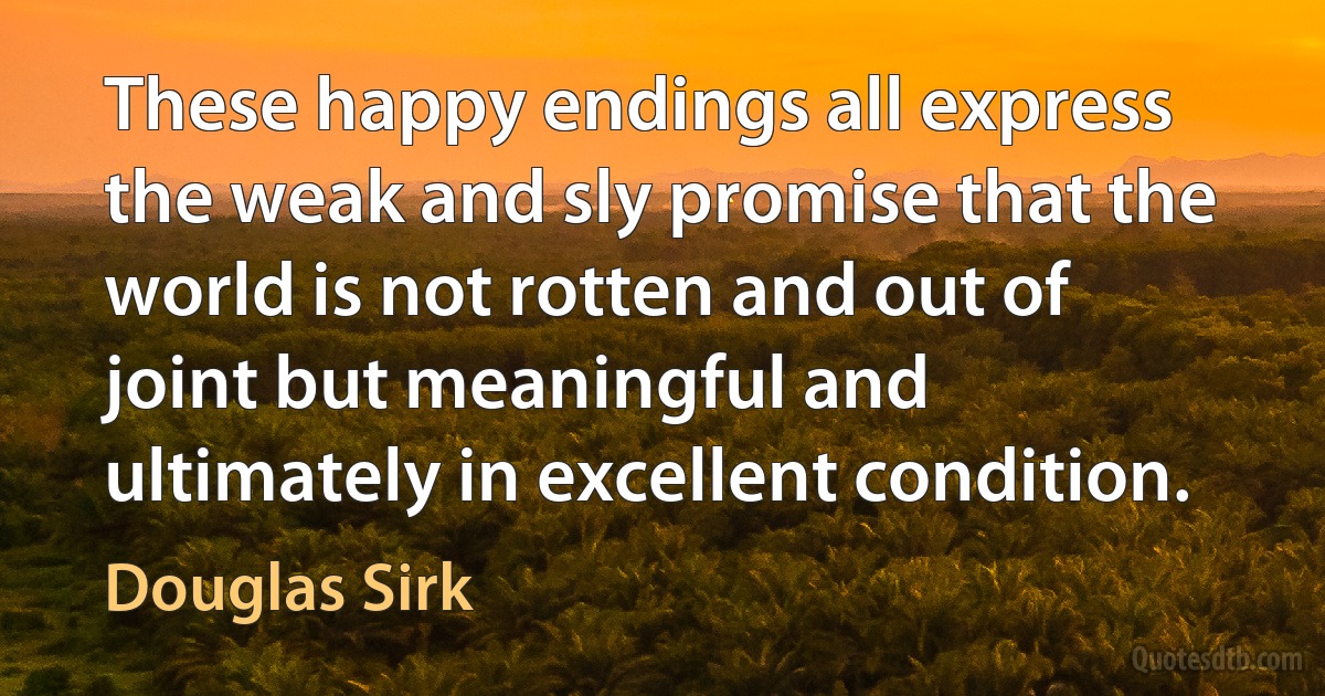 These happy endings all express the weak and sly promise that the world is not rotten and out of joint but meaningful and ultimately in excellent condition. (Douglas Sirk)