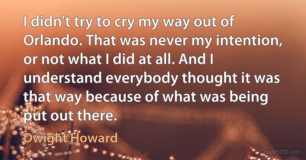 I didn't try to cry my way out of Orlando. That was never my intention, or not what I did at all. And I understand everybody thought it was that way because of what was being put out there. (Dwight Howard)