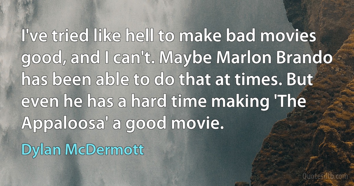 I've tried like hell to make bad movies good, and I can't. Maybe Marlon Brando has been able to do that at times. But even he has a hard time making 'The Appaloosa' a good movie. (Dylan McDermott)