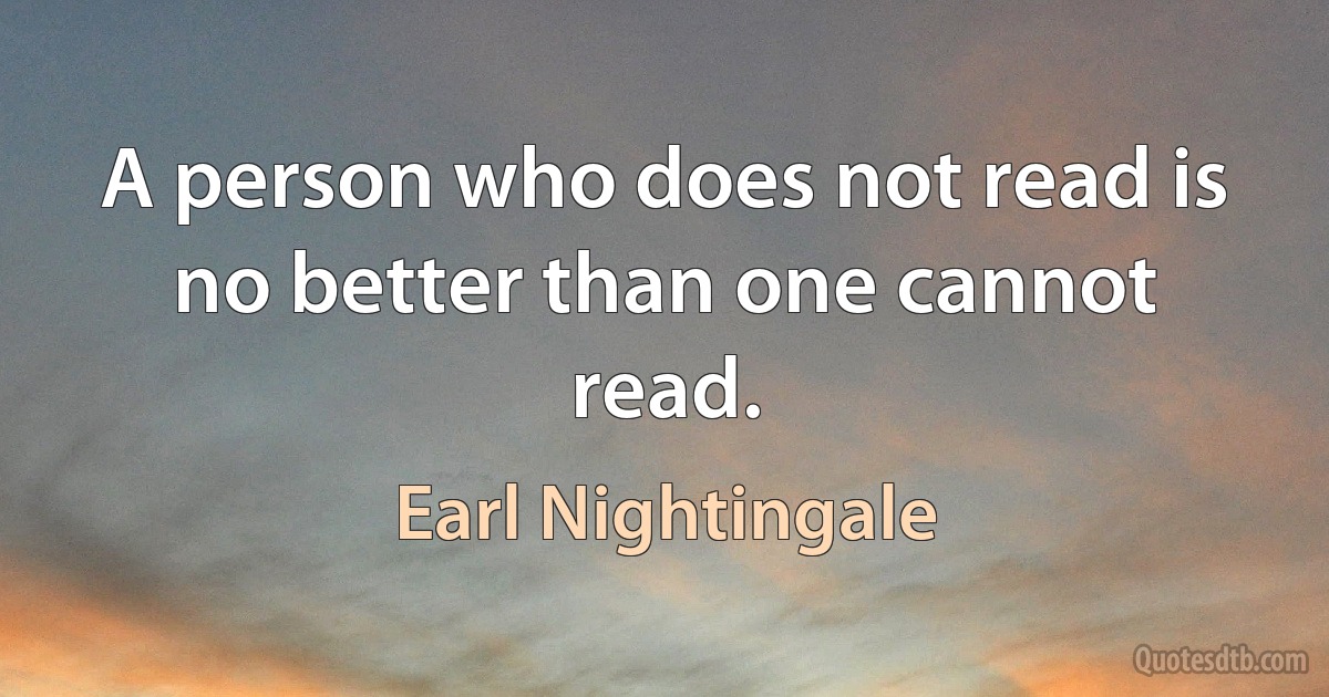 A person who does not read is no better than one cannot read. (Earl Nightingale)