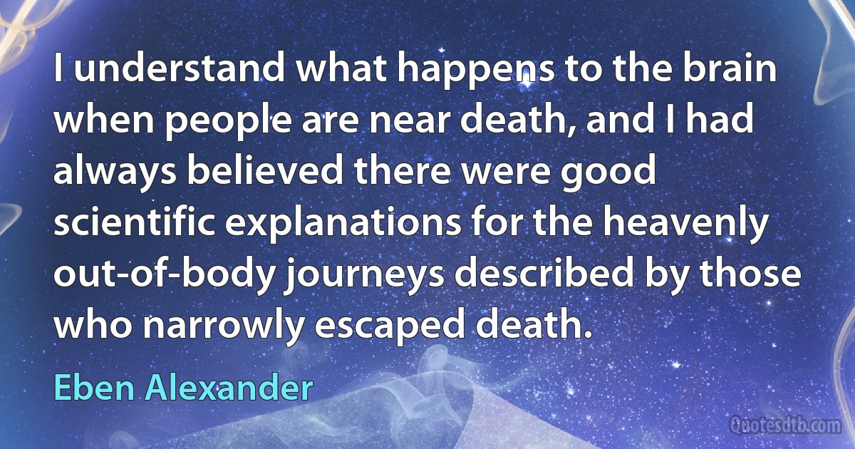 I understand what happens to the brain when people are near death, and I had always believed there were good scientific explanations for the heavenly out-of-body journeys described by those who narrowly escaped death. (Eben Alexander)