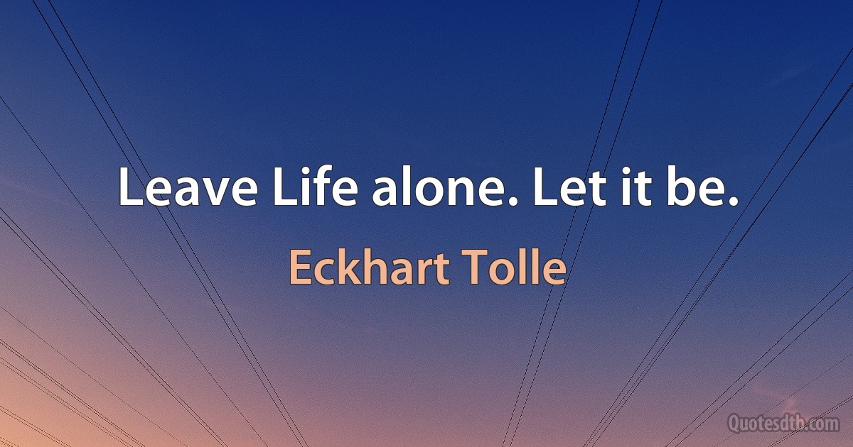 Leave Life alone. Let it be. (Eckhart Tolle)