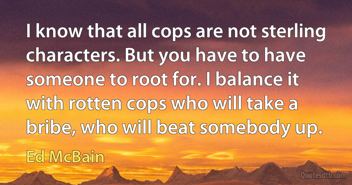 I know that all cops are not sterling characters. But you have to have someone to root for. I balance it with rotten cops who will take a bribe, who will beat somebody up. (Ed McBain)