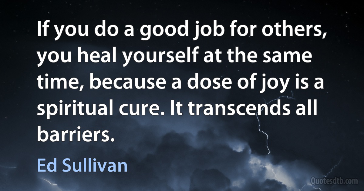 If you do a good job for others, you heal yourself at the same time, because a dose of joy is a spiritual cure. It transcends all barriers. (Ed Sullivan)