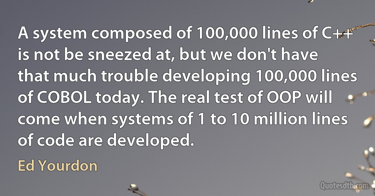 A system composed of 100,000 lines of C++ is not be sneezed at, but we don't have that much trouble developing 100,000 lines of COBOL today. The real test of OOP will come when systems of 1 to 10 million lines of code are developed. (Ed Yourdon)