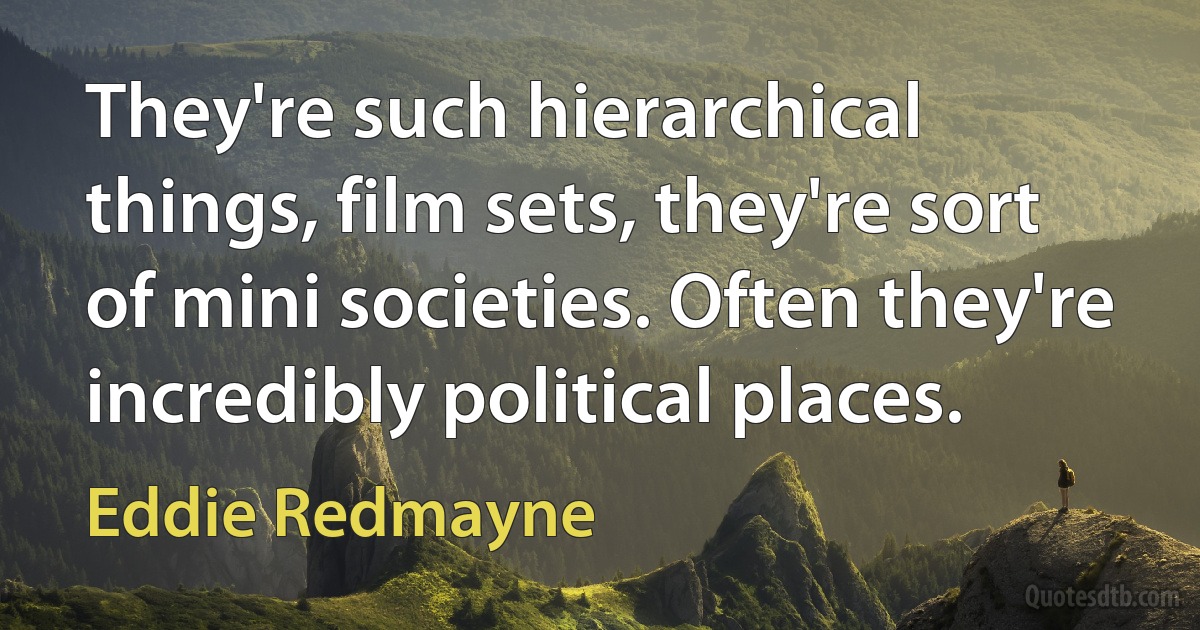 They're such hierarchical things, film sets, they're sort of mini societies. Often they're incredibly political places. (Eddie Redmayne)