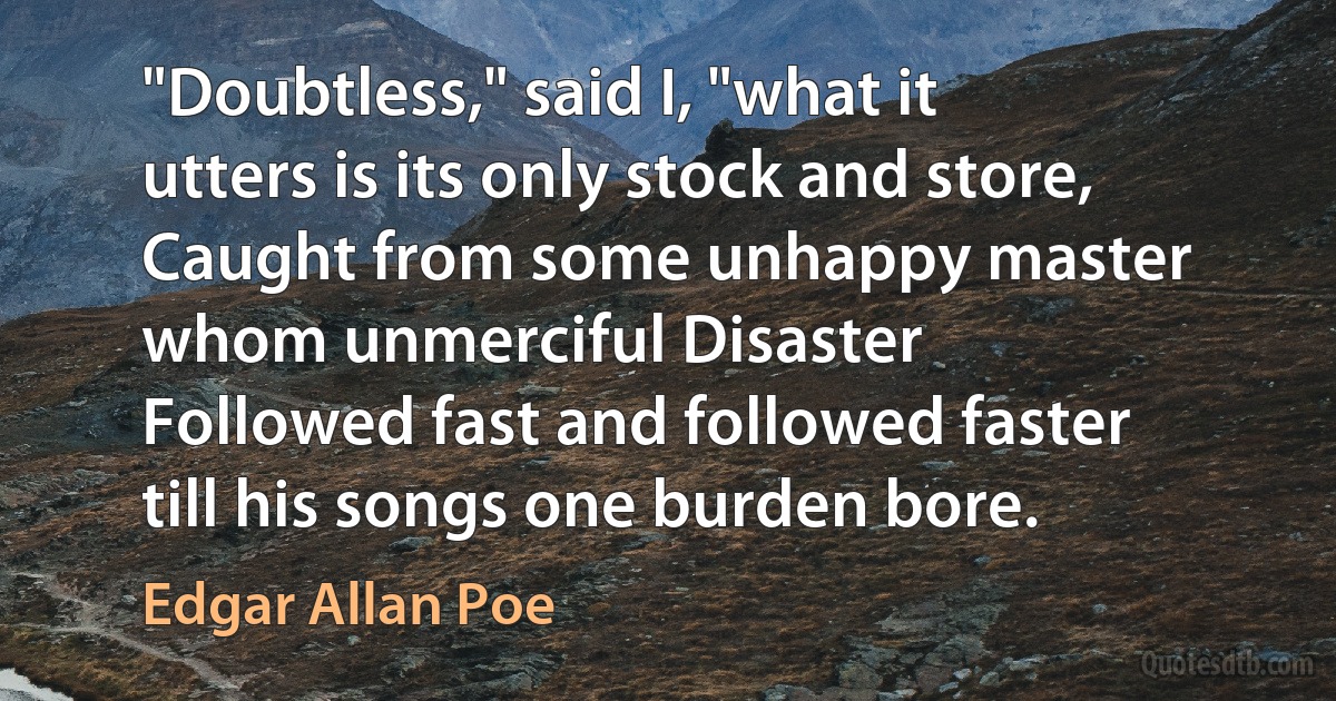 "Doubtless," said I, "what it utters is its only stock and store,
Caught from some unhappy master whom unmerciful Disaster
Followed fast and followed faster till his songs one burden bore. (Edgar Allan Poe)