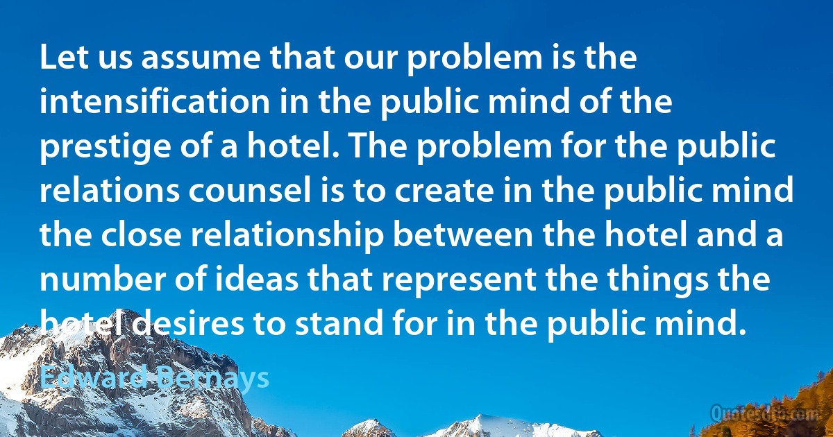 Let us assume that our problem is the intensification in the public mind of the prestige of a hotel. The problem for the public relations counsel is to create in the public mind the close relationship between the hotel and a number of ideas that represent the things the hotel desires to stand for in the public mind. (Edward Bernays)