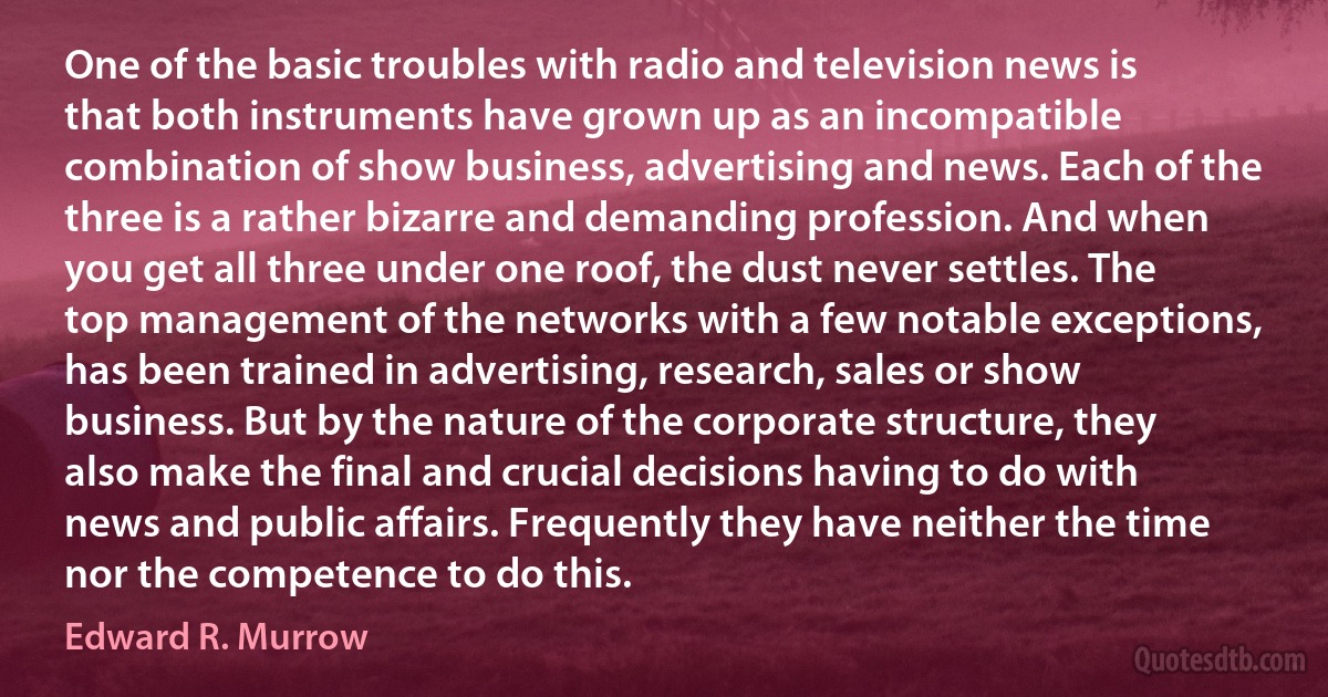 One of the basic troubles with radio and television news is that both instruments have grown up as an incompatible combination of show business, advertising and news. Each of the three is a rather bizarre and demanding profession. And when you get all three under one roof, the dust never settles. The top management of the networks with a few notable exceptions, has been trained in advertising, research, sales or show business. But by the nature of the corporate structure, they also make the final and crucial decisions having to do with news and public affairs. Frequently they have neither the time nor the competence to do this. (Edward R. Murrow)