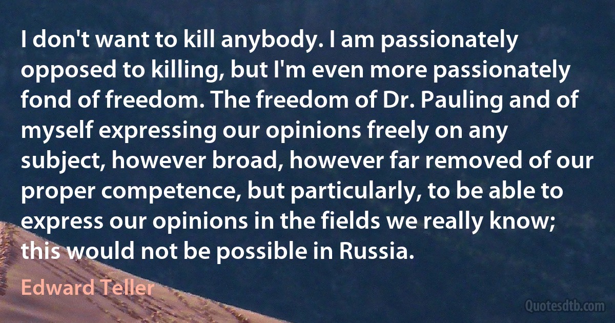 I don't want to kill anybody. I am passionately opposed to killing, but I'm even more passionately fond of freedom. The freedom of Dr. Pauling and of myself expressing our opinions freely on any subject, however broad, however far removed of our proper competence, but particularly, to be able to express our opinions in the fields we really know; this would not be possible in Russia. (Edward Teller)