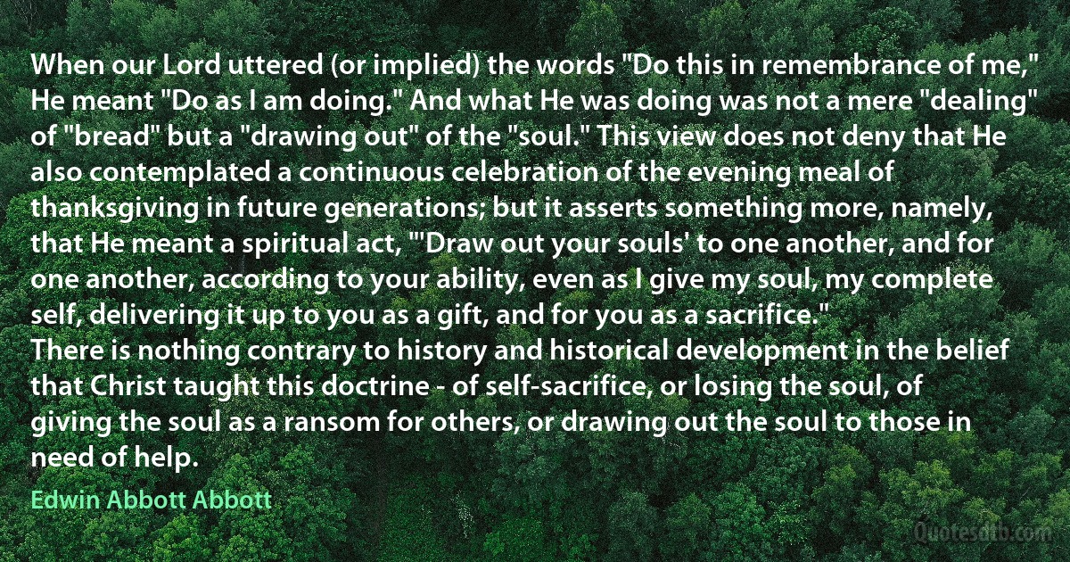 When our Lord uttered (or implied) the words "Do this in remembrance of me," He meant "Do as I am doing." And what He was doing was not a mere "dealing" of "bread" but a "drawing out" of the "soul." This view does not deny that He also contemplated a continuous celebration of the evening meal of thanksgiving in future generations; but it asserts something more, namely, that He meant a spiritual act, "'Draw out your souls' to one another, and for one another, according to your ability, even as I give my soul, my complete self, delivering it up to you as a gift, and for you as a sacrifice."
There is nothing contrary to history and historical development in the belief that Christ taught this doctrine - of self-sacrifice, or losing the soul, of giving the soul as a ransom for others, or drawing out the soul to those in need of help. (Edwin Abbott Abbott)