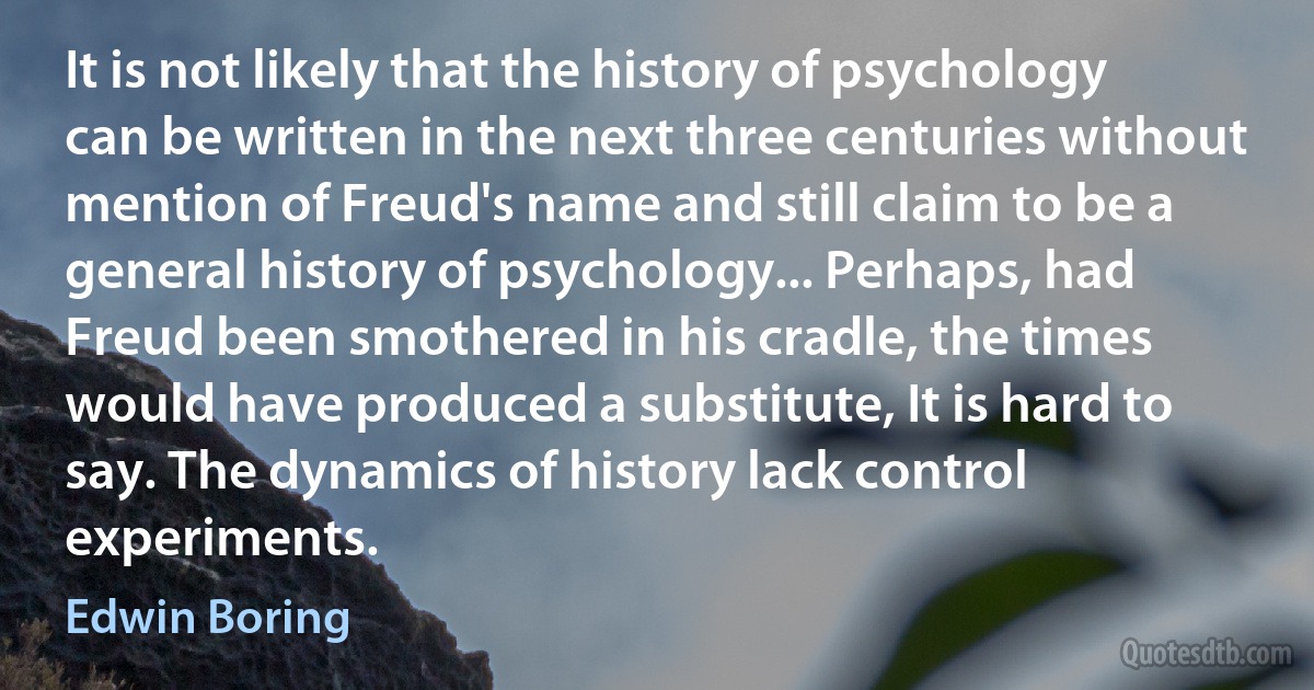 It is not likely that the history of psychology can be written in the next three centuries without mention of Freud's name and still claim to be a general history of psychology... Perhaps, had Freud been smothered in his cradle, the times would have produced a substitute, It is hard to say. The dynamics of history lack control experiments. (Edwin Boring)