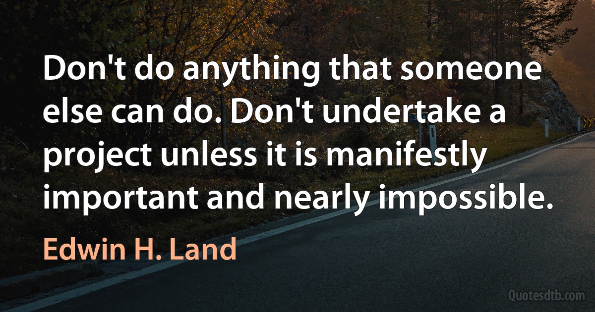 Don't do anything that someone else can do. Don't undertake a project unless it is manifestly important and nearly impossible. (Edwin H. Land)