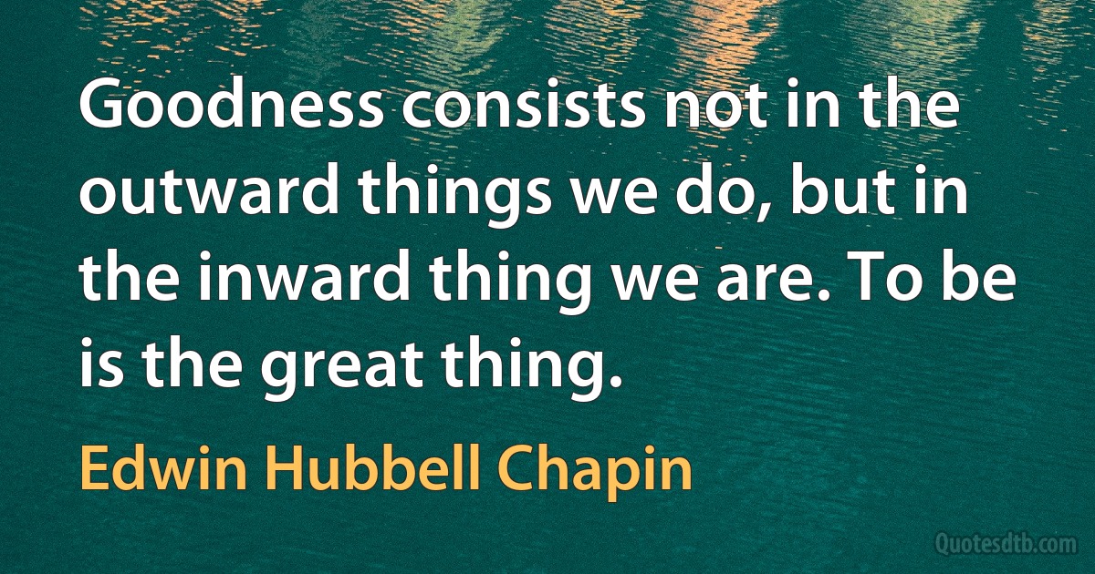 Goodness consists not in the outward things we do, but in the inward thing we are. To be is the great thing. (Edwin Hubbell Chapin)