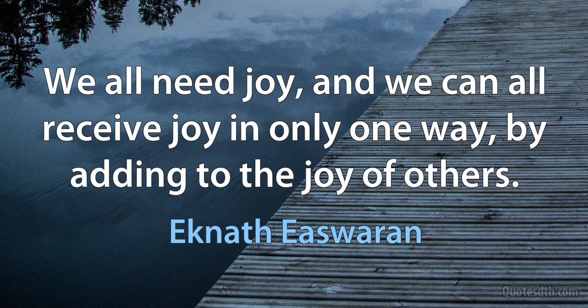 We all need joy, and we can all receive joy in only one way, by adding to the joy of others. (Eknath Easwaran)