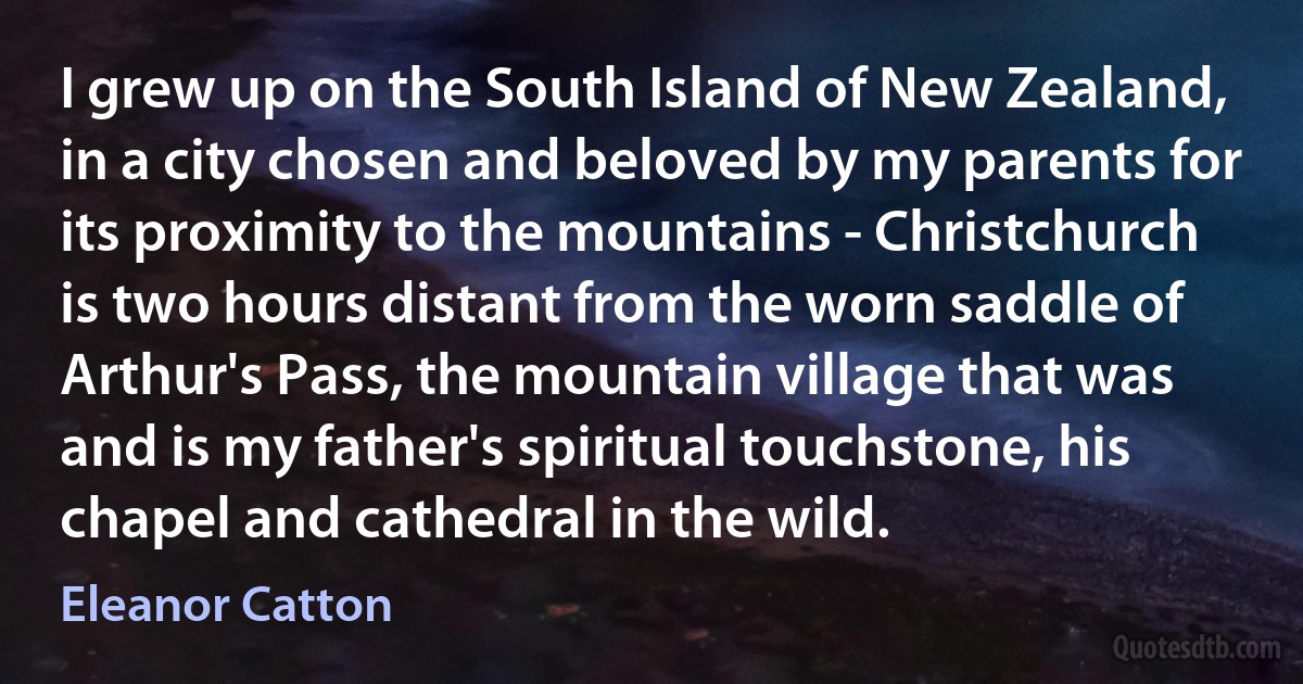 I grew up on the South Island of New Zealand, in a city chosen and beloved by my parents for its proximity to the mountains - Christchurch is two hours distant from the worn saddle of Arthur's Pass, the mountain village that was and is my father's spiritual touchstone, his chapel and cathedral in the wild. (Eleanor Catton)