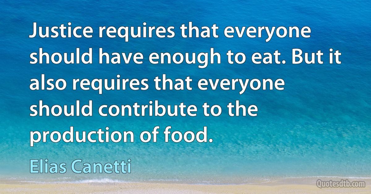 Justice requires that everyone should have enough to eat. But it also requires that everyone should contribute to the production of food. (Elias Canetti)