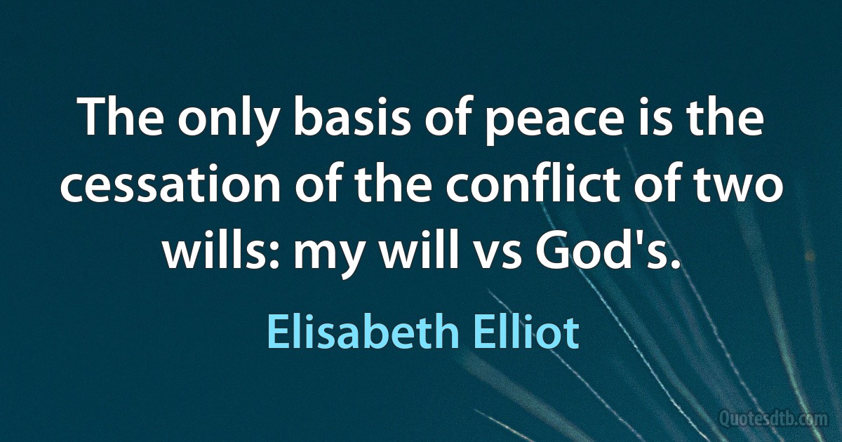 The only basis of peace is the cessation of the conflict of two wills: my will vs God's. (Elisabeth Elliot)