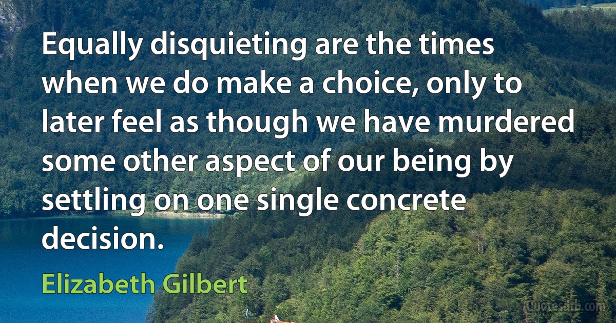 Equally disquieting are the times when we do make a choice, only to later feel as though we have murdered some other aspect of our being by settling on one single concrete decision. (Elizabeth Gilbert)