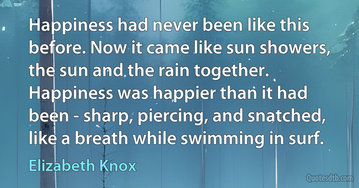 Happiness had never been like this before. Now it came like sun showers, the sun and the rain together. Happiness was happier than it had been - sharp, piercing, and snatched, like a breath while swimming in surf. (Elizabeth Knox)