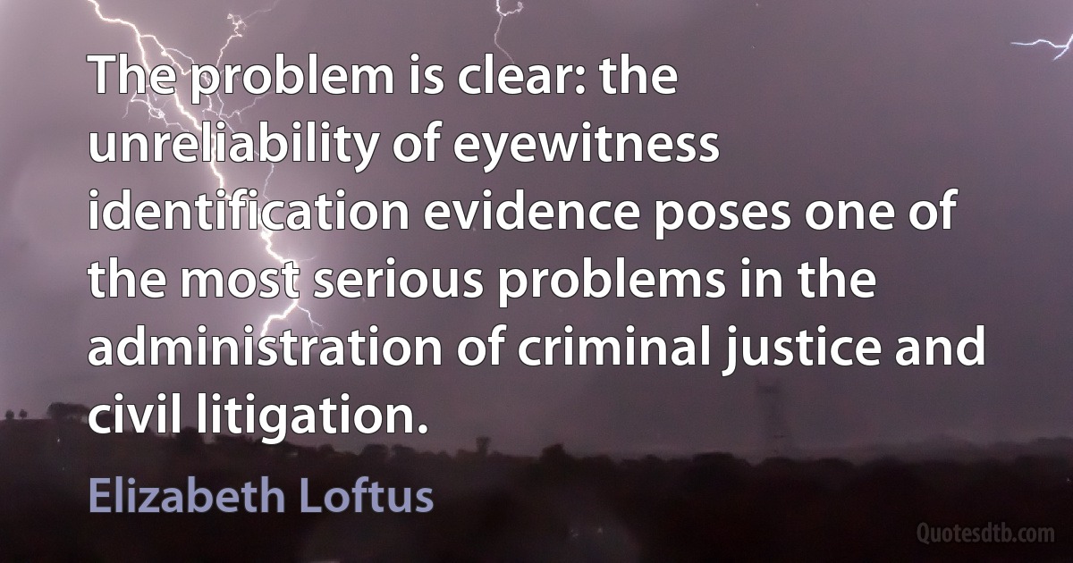 The problem is clear: the unreliability of eyewitness identification evidence poses one of the most serious problems in the administration of criminal justice and civil litigation. (Elizabeth Loftus)