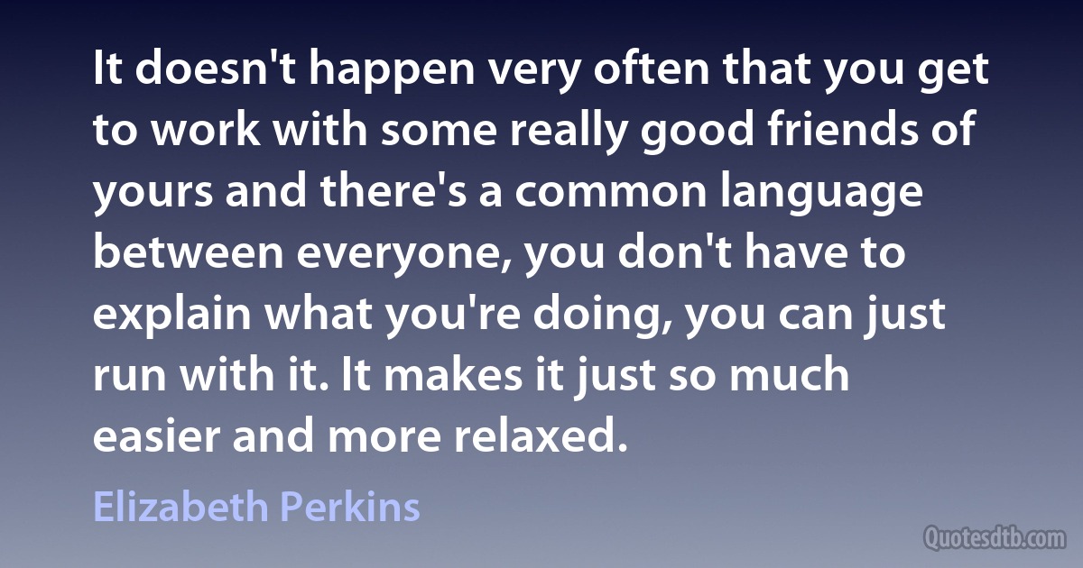 It doesn't happen very often that you get to work with some really good friends of yours and there's a common language between everyone, you don't have to explain what you're doing, you can just run with it. It makes it just so much easier and more relaxed. (Elizabeth Perkins)