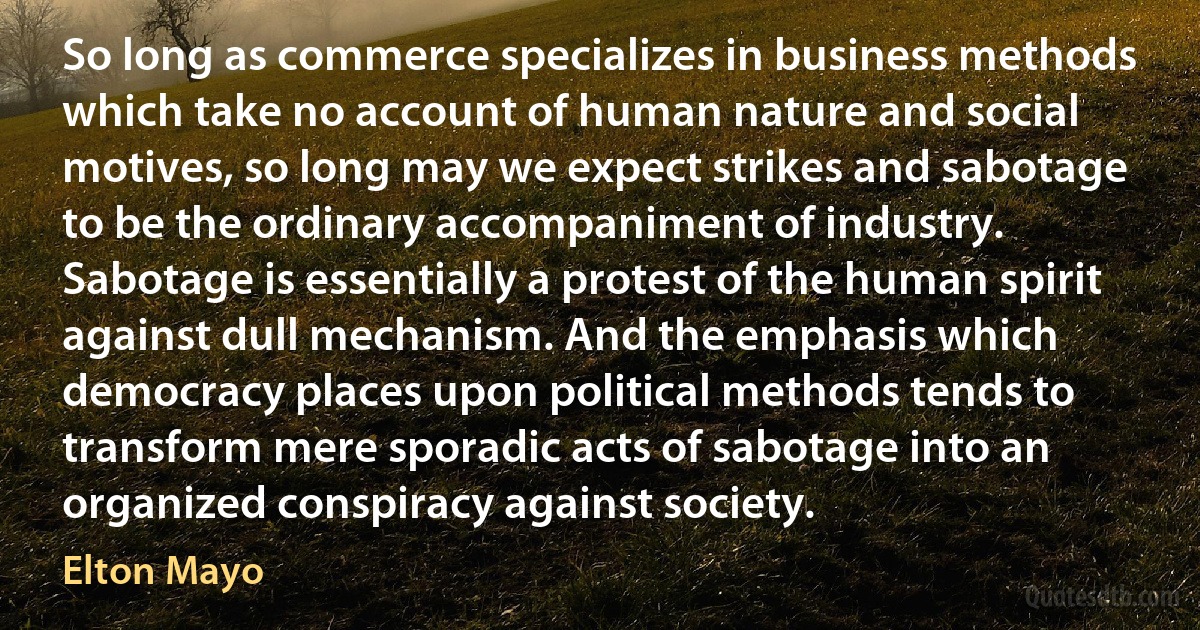 So long as commerce specializes in business methods which take no account of human nature and social motives, so long may we expect strikes and sabotage to be the ordinary accompaniment of industry. Sabotage is essentially a protest of the human spirit against dull mechanism. And the emphasis which democracy places upon political methods tends to transform mere sporadic acts of sabotage into an organized conspiracy against society. (Elton Mayo)