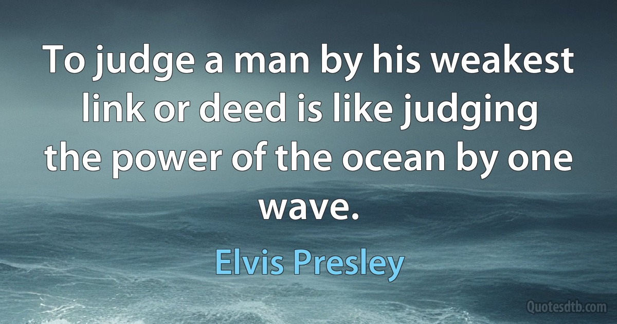 To judge a man by his weakest link or deed is like judging the power of the ocean by one wave. (Elvis Presley)