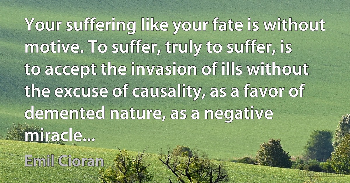 Your suffering like your fate is without motive. To suffer, truly to suffer, is to accept the invasion of ills without the excuse of causality, as a favor of demented nature, as a negative miracle... (Emil Cioran)