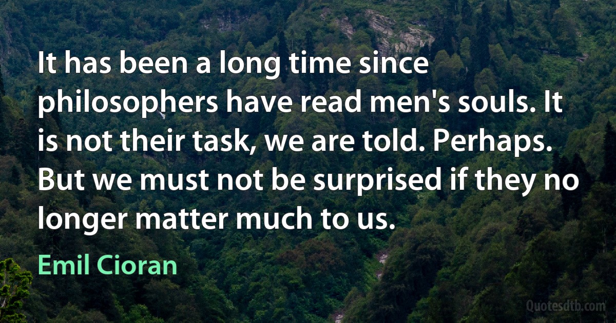 It has been a long time since philosophers have read men's souls. It is not their task, we are told. Perhaps. But we must not be surprised if they no longer matter much to us. (Emil Cioran)