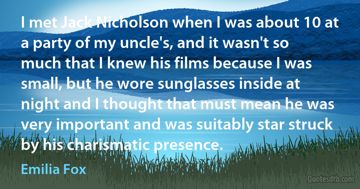 I met Jack Nicholson when I was about 10 at a party of my uncle's, and it wasn't so much that I knew his films because I was small, but he wore sunglasses inside at night and I thought that must mean he was very important and was suitably star struck by his charismatic presence. (Emilia Fox)