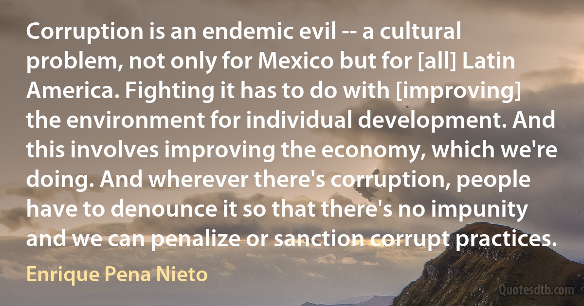 Corruption is an endemic evil -- a cultural problem, not only for Mexico but for [all] Latin America. Fighting it has to do with [improving] the environment for individual development. And this involves improving the economy, which we're doing. And wherever there's corruption, people have to denounce it so that there's no impunity and we can penalize or sanction corrupt practices. (Enrique Pena Nieto)