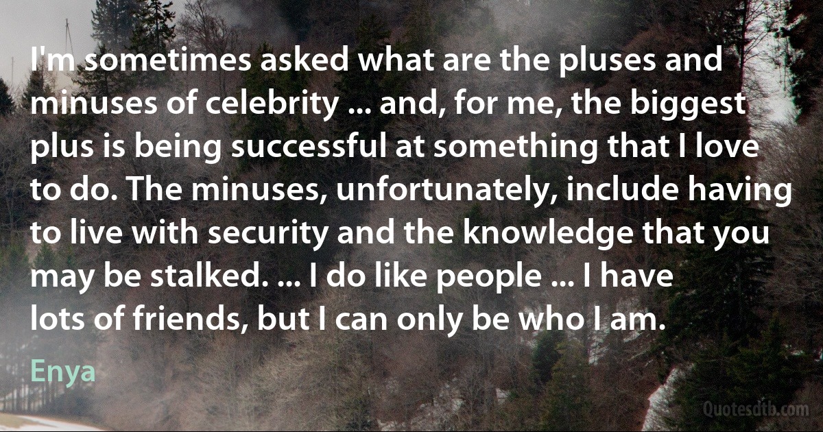 I'm sometimes asked what are the pluses and minuses of celebrity ... and, for me, the biggest plus is being successful at something that I love to do. The minuses, unfortunately, include having to live with security and the knowledge that you may be stalked. ... I do like people ... I have lots of friends, but I can only be who I am. (Enya)