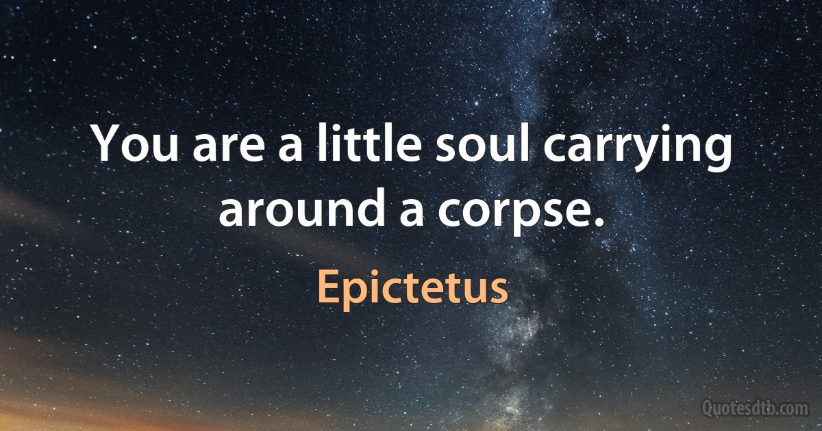 You are a little soul carrying around a corpse. (Epictetus)