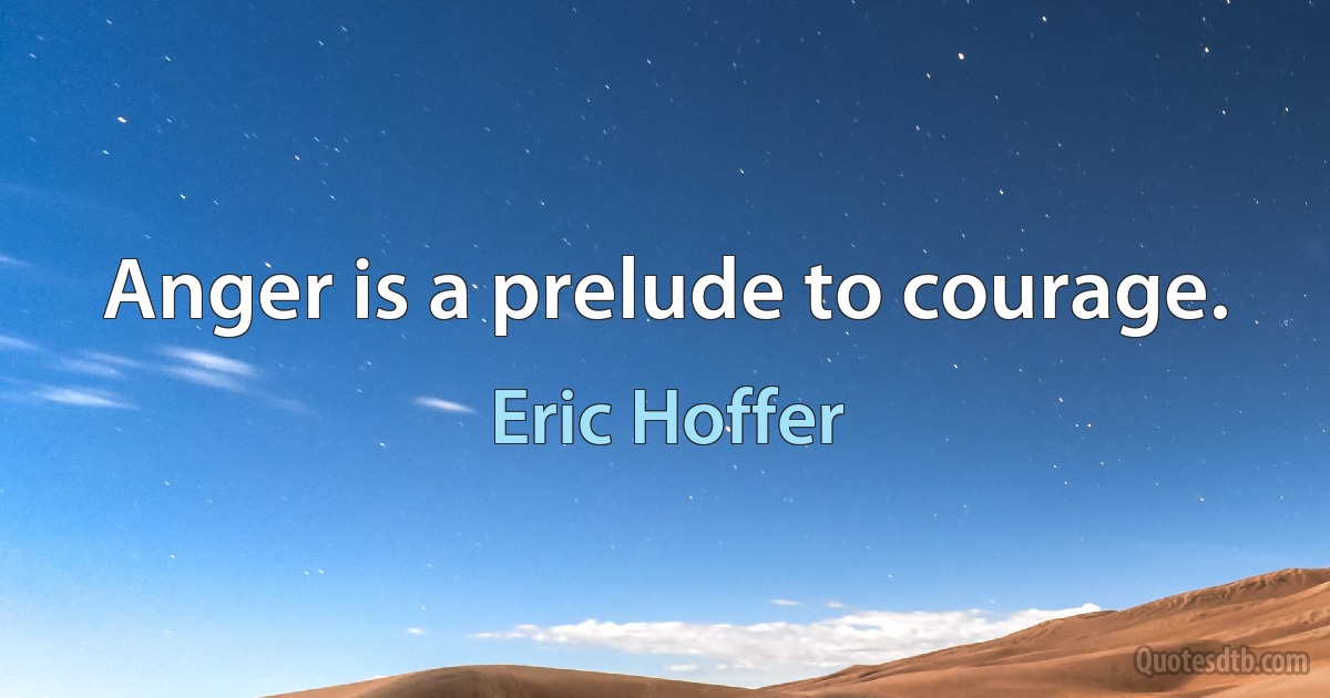 Anger is a prelude to courage. (Eric Hoffer)