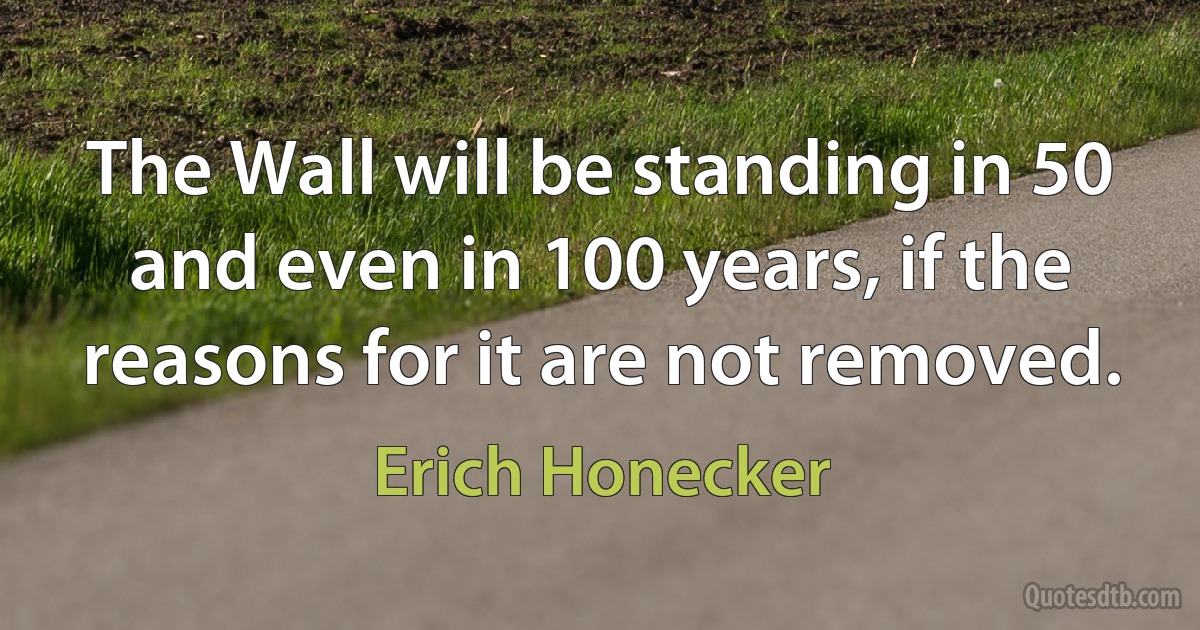 The Wall will be standing in 50 and even in 100 years, if the reasons for it are not removed. (Erich Honecker)