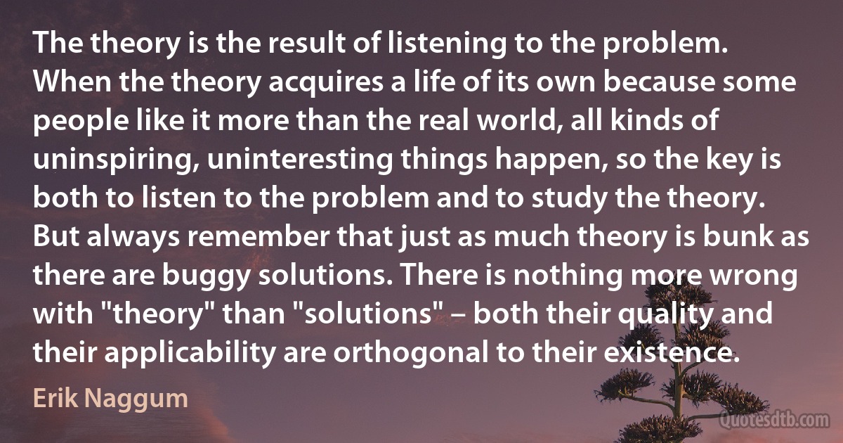 The theory is the result of listening to the problem. When the theory acquires a life of its own because some people like it more than the real world, all kinds of uninspiring, uninteresting things happen, so the key is both to listen to the problem and to study the theory. But always remember that just as much theory is bunk as there are buggy solutions. There is nothing more wrong with "theory" than "solutions" – both their quality and their applicability are orthogonal to their existence. (Erik Naggum)