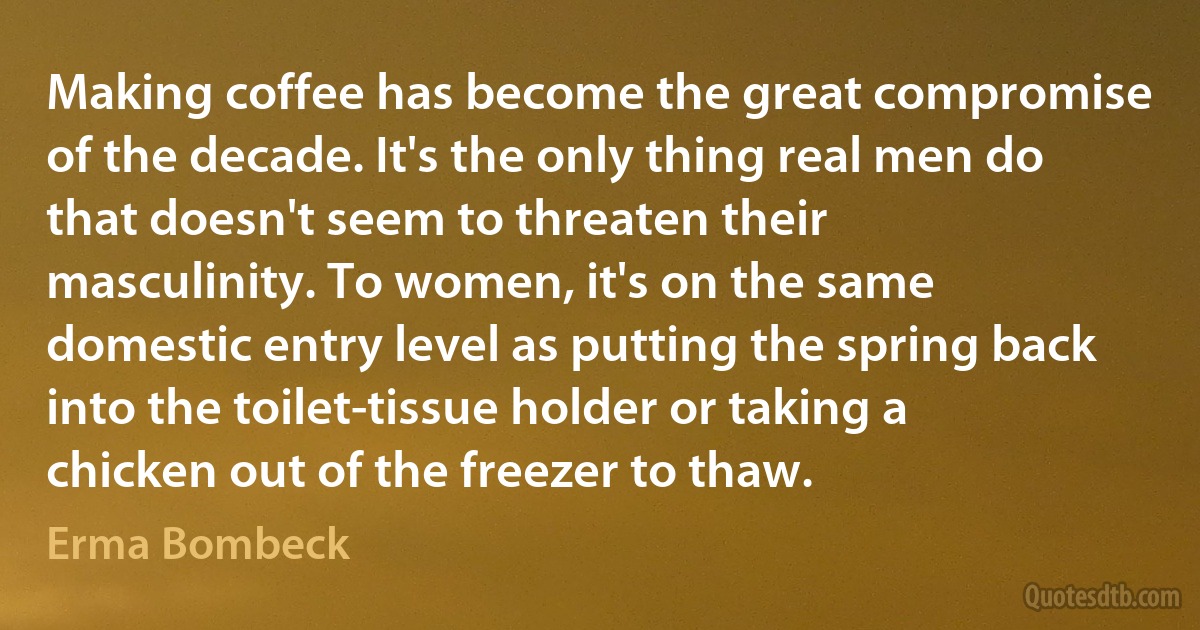 Making coffee has become the great compromise of the decade. It's the only thing real men do that doesn't seem to threaten their masculinity. To women, it's on the same domestic entry level as putting the spring back into the toilet-tissue holder or taking a chicken out of the freezer to thaw. (Erma Bombeck)