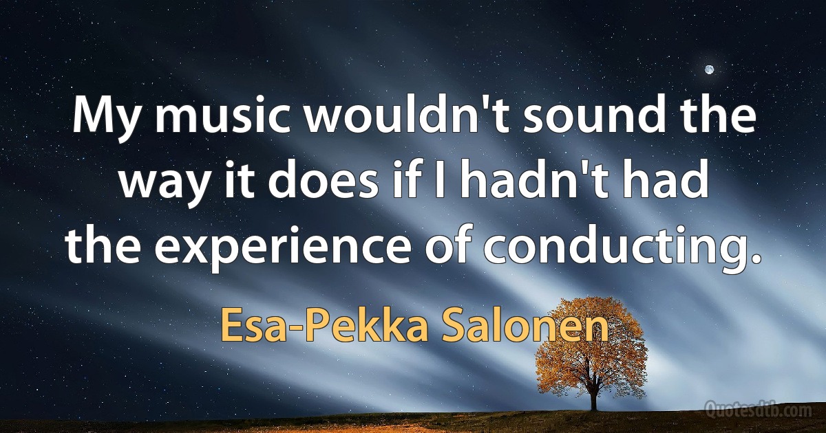 My music wouldn't sound the way it does if I hadn't had the experience of conducting. (Esa-Pekka Salonen)