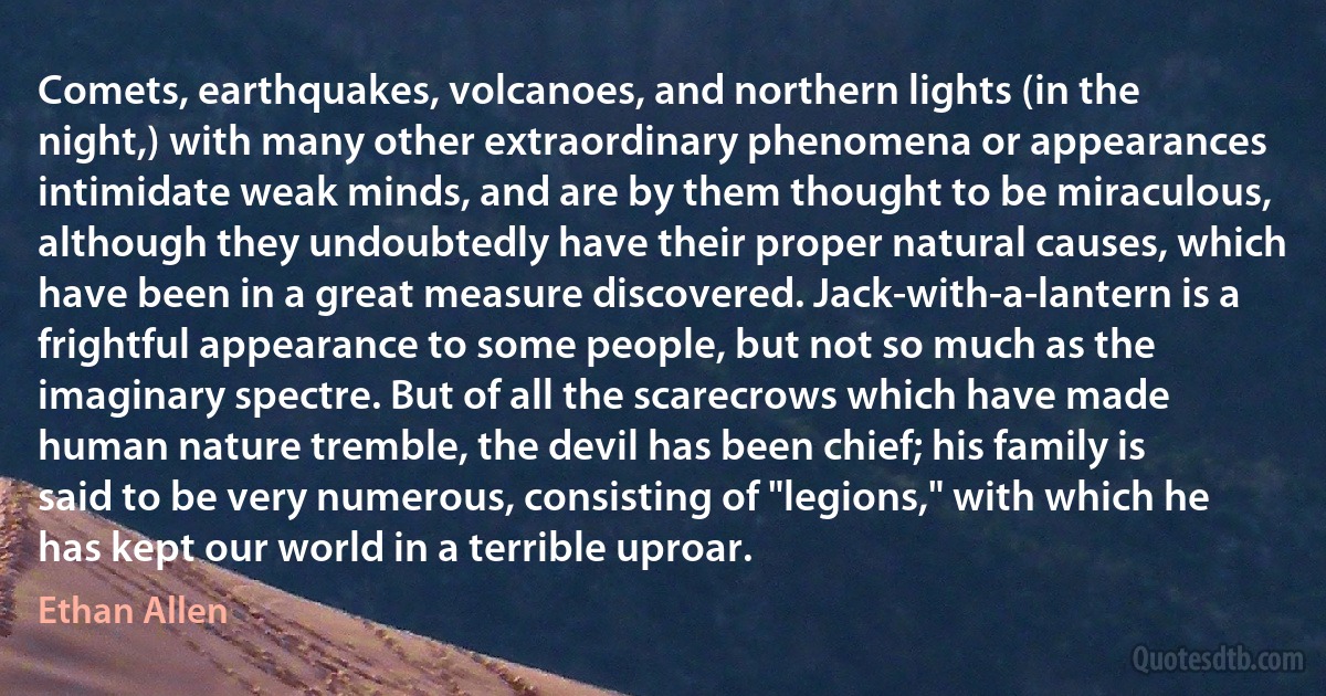 Comets, earthquakes, volcanoes, and northern lights (in the night,) with many other extraordinary phenomena or appearances intimidate weak minds, and are by them thought to be miraculous, although they undoubtedly have their proper natural causes, which have been in a great measure discovered. Jack-with-a-lantern is a frightful appearance to some people, but not so much as the imaginary spectre. But of all the scarecrows which have made human nature tremble, the devil has been chief; his family is said to be very numerous, consisting of "legions," with which he has kept our world in a terrible uproar. (Ethan Allen)