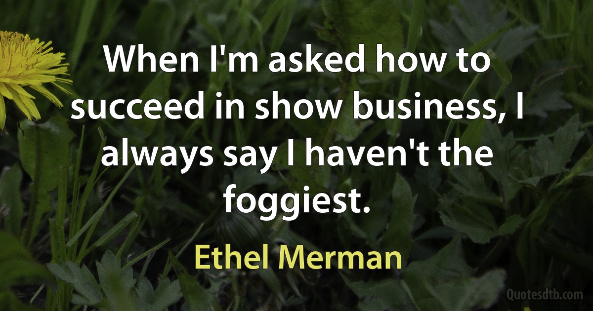 When I'm asked how to succeed in show business, I always say I haven't the foggiest. (Ethel Merman)