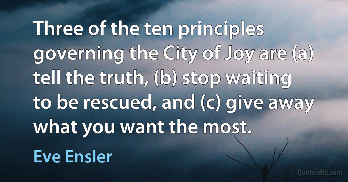 Three of the ten principles governing the City of Joy are (a) tell the truth, (b) stop waiting to be rescued, and (c) give away what you want the most. (Eve Ensler)