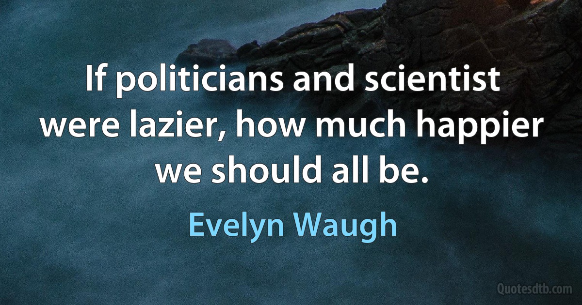 If politicians and scientist were lazier, how much happier we should all be. (Evelyn Waugh)