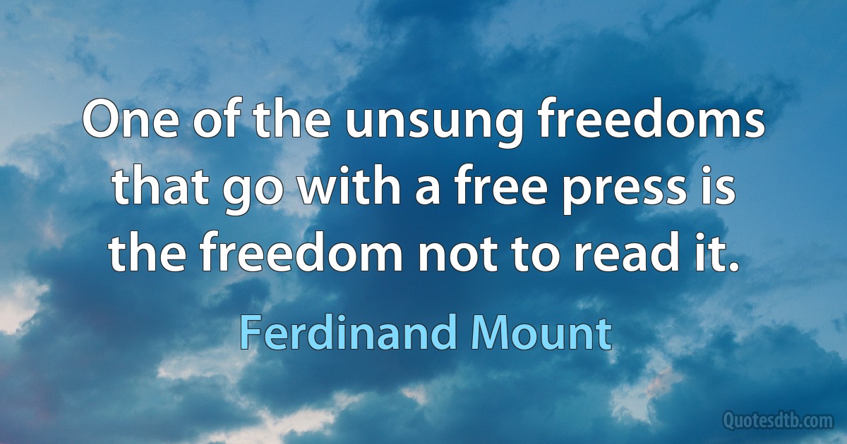 One of the unsung freedoms that go with a free press is the freedom not to read it. (Ferdinand Mount)