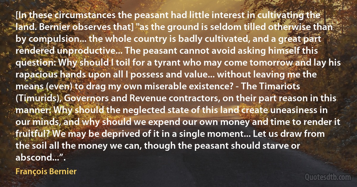 [In these circumstances the peasant had little interest in cultivating the land. Bernier observes that] "as the ground is seldom tilled otherwise than by compulsion... the whole country is badly cultivated, and a great part rendered unproductive... The peasant cannot avoid asking himself this question: Why should I toil for a tyrant who may come tomorrow and lay his rapacious hands upon all I possess and value... without leaving me the means (even) to drag my own miserable existence? - The Timariots (Timurids), Governors and Revenue contractors, on their part reason in this manner: Why should the neglected state of this land create uneasiness in our minds, and why should we expend our own money and time to render it fruitful? We may be deprived of it in a single moment... Let us draw from the soil all the money we can, though the peasant should starve or abscond...”. (François Bernier)