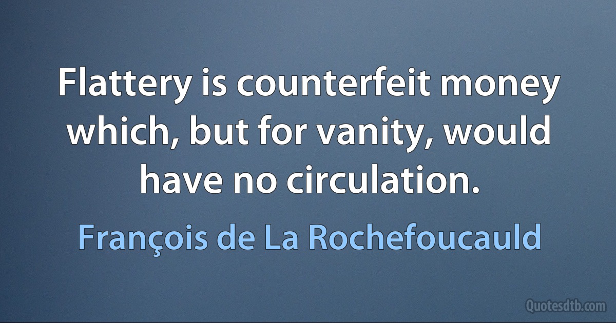 Flattery is counterfeit money which, but for vanity, would have no circulation. (François de La Rochefoucauld)